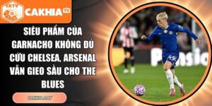 Siêu phẩm của Garnacho không đủ cứu Chelsea